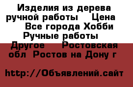 Изделия из дерева ручной работы  › Цена ­ 1 - Все города Хобби. Ручные работы » Другое   . Ростовская обл.,Ростов-на-Дону г.